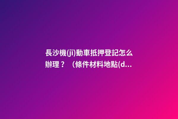 長沙機(jī)動車抵押登記怎么辦理？（條件+材料+地點(diǎn)）